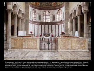 En el presbiterio se encuentra el altar; bajo él están las reliquias accesibles a los fieles gracias a la confessio (precedente de la cripta); siguiendo 
la curvatura del ábside suele haber un asiento corrido, la solea, reservado al clero mayor, presbíteros, presidido por la cátedra del obispo; 
tenemos también la pérgola (precedente del iconostasio) y los ambones; finalmente ocupando parte de la nave central está el espacio destinado 
al clero menor, los diáconos, que se aísla del resto de la nave mediante canceles, y que constituye el origen del coro. 
 