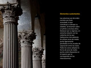 Elementos sustentantes 
Las columnas son de orden 
corintio con fuste 
acanalado, lo que 
contribuye a subrayar su 
esbeltez. Se levantan sobre 
un plinto y una basa ática. 
Destacan por su ligereza, en 
estrecha relación con las 
cubiertas de las que 
hablaremos más adelante. 
Se utilizan arcos de medio 
punto ligeramente 
peraltados en las arcadas de 
separación entre las naves. 
Todos los vanos adoptan la 
forma de arco de medio 
punto; están dispuestos en 
el espacio que se 
corresponde con los 
intercolumnios. 
 