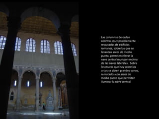 Las columnas de orden 
corintio, muy posiblemente 
rescatadas de edificios 
romanos, sobre las que se 
levantan arcos de medio 
punto, permiten elevar la 
nave central muy por encima 
de las naves laterales. Sobre 
los muros que hay sobre los 
arcos se abren grandes vanos, 
rematados con arcos de 
medio punto que permiten 
iluminar la nave central. 
 