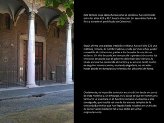 Este templo, cuya lápida fundacional se conserva, fue construido 
entre los años 422 y 432, bajo la dirección del sacerdote Pedro de 
Iliria y durante el pontificado de Celestino I. 
Según afirma una piadosa tradición cristiana, hacia el año 125 una 
matrona romana, de nombre Sabina y viuda por más señas, acabó 
convertida al cristianismo gracias a los desvelos de una de sus 
esclavas. Un año después, en tiempos de la persecución contra los 
cristianos desatada bajo el gobierno del emperador Adriano, la 
citada esclava fue conducida al martirio y su ama no tardó mucho 
en seguir el mismo camino, muriendo degollada, no sin antes 
haber dejado en donación su vivienda a los cristianos de Roma. 
Obviamente, es imposible constatar esta tradición desde un punto 
de vista histórico y, sin embargo, es la causa de que en homenaje a 
tal mártir se levantara en el Aventino romano una basílica a ella 
consagrada, que resulta ser uno de los escasos templos de la 
cristiandad primitiva que han llegado hasta nosotros en un estado 
de conservación bastante fiel al que debió presentar 
originariamente. 
 