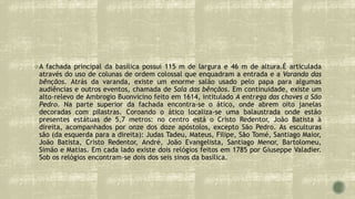 A fachada principal da basílica possui 115 m de largura e 46 m de altura.É articulada
através do uso de colunas de ordem colossal que enquadram a entrada e a Varanda das
bênçãos. Atrás da varanda, existe um enorme salão usado pelo papa para algumas
audiências e outros eventos, chamada de Sala das bênçãos. Em continuidade, existe um
alto-relevo de Ambrogio Buonvicino feito em 1614, intitulado A entrega das chaves a São
Pedro. Na parte superior da fachada encontra-se o ático, onde abrem oito janelas
decoradas com pilastras. Coroando o ático localiza-se uma balaustrada onde estão
presentes estátuas de 5,7 metros: no centro está o Cristo Redentor, João Batista à
direita, acompanhados por onze dos doze apóstolos, excepto São Pedro. As esculturas
são (da esquerda para a direita): Judas Tadeu, Mateus, Filipe, São Tomé, Santiago Maior,
João Batista, Cristo Redentor, André, João Evangelista, Santiago Menor, Bartolomeu,
Simão e Matias. Em cada lado existe dois relógios feitos em 1785 por Giuseppe Valadier.
Sob os relógios encontram-se dois dos seis sinos da basílica.
 