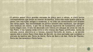 O pórtico possui cinco grandes entradas da praça para o nártex, e cinco portas
correspondentes que levam ao interior da basílica. Entre elas estão quatro placas de
pedra com inscrições antigas e modernas, e no chão um revestimento com brasões
dos vários papas. Nas extremidades do pórtico existem dois vestíbulos, que abrigam
oito estátuas em nichos, e por fim as estátuas equestres de Constantino (norte) e
Carlos Magno (sul). O teto foi decorado com relevos em estuque de cenas da vida de
São Pedro, e nas lunetas estão trinta e oito relevos dos Papas santificados. Acima da
entrada central encontra-se o famoso mosaico Navicella de Giotto, e na parede
oposta está o relevo Pasce Oves Meas de Bernini. As cinco portadas que compõem a
entrada da basílica são: Porta da Morte, Porta do Bem e do Mal, Porta de Filarete,
Porta dos Sacramentos e Porta Santa.
 