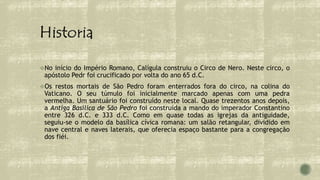 No início do Império Romano, Calígula construiu o Circo de Nero. Neste circo, o
apóstolo Pedr foi crucificado por volta do ano 65 d.C.
Os restos mortais de São Pedro foram enterrados fora do circo, na colina do
Vaticano. O seu túmulo foi inicialmente marcado apenas com uma pedra
vermelha. Um santuário foi construído neste local. Quase trezentos anos depois,
a Antiga Basílica de São Pedro foi construída a mando do imperador Constantino
entre 326 d.C. e 333 d.C. Como em quase todas as igrejas da antiguidade,
seguiu-se o modelo da basílica cívica romana: um salão retangular, dividido em
nave central e naves laterais, que oferecia espaço bastante para a congregação
dos fiéi.
 
