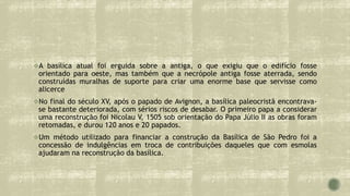A basílica atual foi erguida sobre a antiga, o que exigiu que o edifício fosse
orientado para oeste, mas também que a necrópole antiga fosse aterrada, sendo
construídas muralhas de suporte para criar uma enorme base que servisse como
alicerce
No final do século XV, após o papado de Avignon, a basílica paleocristã encontrava-
se bastante deteriorada, com sérios riscos de desabar. O primeiro papa a considerar
uma reconstrução foi Nicolau V, 1505 sob orientação do Papa Júlio II as obras foram
retomadas, e durou 120 anos e 20 papados.
Um método utilizado para financiar a construção da Basílica de São Pedro foi a
concessão de indulgências em troca de contribuições daqueles que com esmolas
ajudaram na reconstrução da basílica.
 