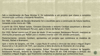  Sob a coordenação do Papa Nicolau V, foi submetida a um projeto que visava a completa
reconstrução confiada a Bernardo Rossellino.
 Em 1505, o projeto de Donato Bramante foi o escolhido para a construção da futura basílica,
tomando então início em 1506.
 A partir de 1514, Rafael Sanzio, Giovanni Giocondo e Antonio Cordiani assumiram a direcção
da obra ao lado de Baldassare Peruzzi, após a morte de Rafael em 1520.
 Em 1520, Rafael morre com 37 anos de idade. O seu sucessor, Baldassare Peruzzi, manteve as
alterações propostas por Rafael para o modelo interior com três absides principais.
 Posteriormente, Antonio Cordiani, apresentou um projeto que combinava os modelos de
Peruzzi, Rafael e Bramante.
 Após a morte de Sangallo, em 1546, o papa Paulo III confiou a direcção das obras a Miguel Ângelo
Buonarroti a 1 de janeiro de 1547, que assumiu a ideia da planta de Bramante de cruz grega.
 A Bramante sucederam, como arquitetos, Rafael, Giovanni Giocondo, Giuliano da Sangallo,
Baldassare Peruzzi, Antonio da Sangallo. O Papa Paulo III em 1546 entregou a direção dos
trabalhos a Miguel Ângelo, que finalmente completou as plantas que conhecemos hoje.
 