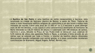 A Basílica de São Pedro é uma basílica de estilo renascentista e barroca, esta
localizada na cidade do Vaticano (dentro de Roma), a oeste do Tibre. Trata-se do
maior e mais importante edifício religioso do catolicismo e um dos locais cristãos mais
visitados do mundo. Cobre uma área de 23 000 m² ou 2,3 hectares e pode albergar
mais de 60 mil devotos. A sua cúpula é uma característica dominante do horizonte de
Roma elevando-se 136,57 metros de altura e é adornado com 340 estátuas de santos,
mártires e anjos. Situada na Praça de São Pedro onde se destacam duas estatuas de
5,55 metros de altura dos apostolos Pedro e Paulo, a entrada é feita através de um
nártex que se estende por toda a frente, o interior da basílica abarca dimensões
descomunais quando comparado com outras igrejas, e e essas construções receberam
contribuições de Bramante, Miguel Ângelo, Rafael, Bernini, etc.
 