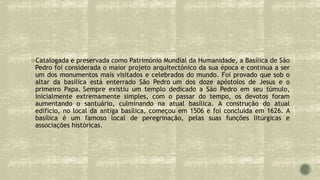 Catalogada e preservada como Património Mundial da Humanidade, a Basílica de São
Pedro foi considerada o maior projeto arquitectónico da sua época e continua a ser
um dos monumentos mais visitados e celebrados do mundo. Foi provado que sob o
altar da basílica está enterrado São Pedro um dos doze apóstolos de Jesus e o
primeiro Papa. Sempre existiu um templo dedicado a São Pedro em seu túmulo,
inicialmente extremamente simples, com o passar do tempo, os devotos foram
aumentando o santuário, culminando na atual basílica. A construção do atual
edifício, no local da antiga basílica, começou em 1506 e foi concluída em 1626. A
basílica é um famoso local de peregrinação, pelas suas funções litúrgicas e
associações históricas.
 