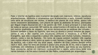 Todo o interior da basílica está ricamente decorado com mármore, relevos, esculturas
arquitectónicas, retábulos e ornamentos com acabamentos a ouro. Existem também
uma série de esculturas em nichos. A basílica em planta de cruz latina, possui três
naves totalmente abobadadas, com pilares de apoio às abóbadas de berço, planejadas
por Miguel Ângelo Buonarroti em 1 de janeiro de 1547. A nave principal é a mais alta
de todas as igrejas, possuindo 187 metros de comprimento e 45 metros de altura e dez
mil metros quadrados de mosaico, nos arcos encontram-se as estátuas das virtudes .
Existem também a Nave da Espitola, que esta na direita e possui tumulos de papas,
santos e reis e dus capelas com esculturas, pinturas e mosaicos; e a Nave do
Evangelho, que esta a esquerda e possui três capelas com muitos tumulos, mosaicos,
altares, como a nve da Espitola.. Em torno da cúpula existem também três capelas
com muitos altares e obra, entre as quais a mais famosa a Capela Sistina. No coração
da basílica, sob o altar-mor (ou altar papal, trabalho de Gian Lorenzo Bernini entre
1624 e 1633, altar foi feito em bronze e possui uma altura de 30 m), está a Capela da
Confissão, em referência à confissão de fé de São Pedro, que levou ao seu martírio.
Duas escadarias curvas em mármore conduzem-nos a capela subterrânea onde esta
varios tumulos e no fim esta o tumulo de São Pedro, comprovado por arqueologos.
 