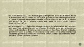De forma hemisférica, seria formada por quatro grandes arcos de 26 metros de vão
e 46 metros de altura, sustentada por quatro grandes pilares ainda hoje existentes.
A cúpula da Basílica de São Pedro eleva-se a uma altura total de 136,57 m do chão
até ao topo da cruz no exterior. A mais alta cúpula do mundo, o seu diâmetro
interno é de 41,47 m.
As paredes exteriores da basílica, com excepção da fachada principal são compostas
por superfícies planas separadas por pilastras. A primeira seção apresenta enormes
nichos onde esculturas de santos, encomendadas por João Paulo II foram colocadas,
para homenagear os santos e fundadores do nosso tempo; sobre estas encontram-se
as grandes janelas que iluminam o interior do templo. Sobre o entablamento abrem-
se outras janelas de menor tamanho.
 