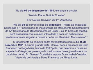 No dia  01 de dezembro de 1901 , ele lança a circular “ Notícia Plano, Notícia Convite”. Em “Notícia Convite”, diz P e . Zanchetta: “ No dia  08  do corrente mês de  dezembro  – Festa da Imaculada Conceição e 1 o  aniversário da inauguração do Monumento Comemorativo do IVº Centenário do Descobrimento do Brasil – às 11 horas da manhã, será assentada com a maior solenidade e com um brilhantismo verdadeiramente singular a primeira pedra do ‘Santuário Monumental’.” O lançamento da primeira pedra foi transferido para o dia  15 de dezembro 1901 . Foi uma grande festa. Contou com a presença de Dom Francisco do Rego Maia, bispo de Petrópolis, que celebrou a missa na capela do Colégio, na presença de muitos sacerdotes, jornalistas e os padrinhos do ato Sr. General Costallat e esposa Dona Isabel Costallat, Visconde de Morais e Dona Francisca de Abreu Lima. 