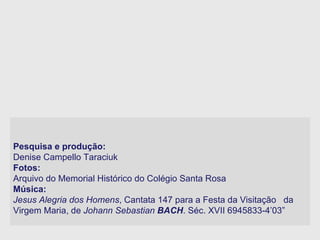 Pesquisa e produção:  Denise Campello Taraciuk Fotos:  Arquivo do Memorial Histórico do Colégio Santa Rosa Música:  Jesus Alegria dos Homens , Cantata 147 para a Festa da Visitação  da Virgem Maria, de  Johann Sebastian  BACH . Séc. XVII 6945833-4’03”   
