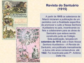 Revista do Santuário (1915)   A partir de  1915  os salesianos de Niterói iniciaram a publicação de um periódico com a finalidade específica de promover o culto a Nossa Senhora Auxiliadora no país, incentivando os fiéis a colaborarem para as obras do Santuário que estava sendo construído junto ao Colégio. Esta publicação, lançada em  setembro de 1915 , sob o título  Nossa Senhora Auxiliadora – A Revista do Santuário , era publicada mensalmente e durou oito anos consecutivos, até  1922 . Foi incentivada pelo P e . Antônio Dalla Via. 