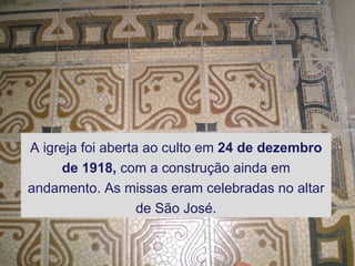 A igreja foi aberta ao culto em  24 de dezembro de 1918,  com a construção ainda em andamento. As missas eram celebradas no altar de São José. 