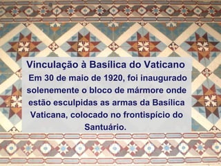 Em 30 de maio de 1920, foi inaugurado solenemente o bloco de mármore onde estão esculpidas as armas da Basílica Vaticana, colocado no frontispício do Santuário.   Vinculação à Basílica do Vaticano   