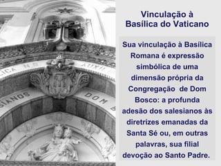 Vinculação à  Basílica do Vaticano   Sua vinculação à Basílica Romana é expressão simbólica de uma dimensão própria da Congregação  de Dom Bosco: a profunda adesão dos salesianos às diretrizes emanadas da Santa Sé ou, em outras palavras, sua filial devoção ao Santo Padre.   