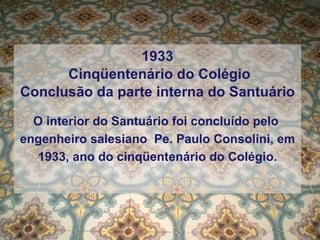 1933  Cinqüentenário do Colégio Conclusão da parte interna do Santuário O interior do Santuário foi concluído pelo  engenheiro salesiano  Pe. Paulo Consolini, em 1933, ano do cinqüentenário do Colégio. 