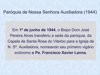 Em  1º de junho de 1944 , o Bispo Dom José Pereira Alves transferiu a sede da paróquia, da Capela de Santa Rosa do Viterbo para a Igreja de N. Sª. Auxiliadora, nomeando seu primeiro   vigário ecônomo  o Pe. Francisco Xavier Lanna . Paróquia de Nossa Senhora Auxiliadora (1944) 