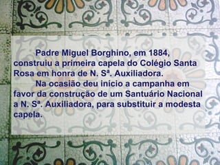 Padre Miguel Borghino, em 1884, construiu a primeira capela do Colégio Santa Rosa em honra de N. Sª. Auxiliadora. Na ocasião deu início a campanha em favor da construção de um Santuário Nacional a N. Sª. Auxiliadora, para substituir a modesta capela.   