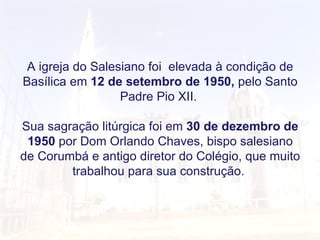 A igreja do Salesiano foi  elevada à condição de Basílica em  12 de setembro de 1950,  pelo Santo Padre Pio XII.  Sua sagração litúrgica foi em  30 de dezembro de 1950  por Dom Orlando Chaves, bispo salesiano de Corumbá e antigo diretor do Colégio, que muito trabalhou para sua construção.  