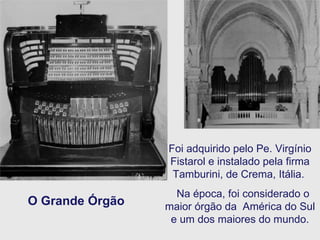 O Grande Órgão Foi adquirido pelo Pe. Virgínio Fistarol e instalado pela firma Tamburini, de Crema, Itália.  Na época, foi considerado o maior órgão da  América do Sul e um dos maiores do mundo. 