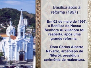 Basílica após a reforma (1997) Em 02 de maio de 1997, a Basílica de Nossa Senhora Auxiliadora foi reaberta, após uma grande reforma.  Dom Carlos Alberto Navarro, arcebispo de Niterói, presidiu a cerimônia de reabertura. 