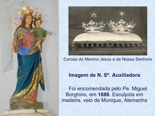 Imagem de N. Sª. Auxiliadora   Foi encomendada pelo Pe. Miguel Borghino, em  1886 . Esculpida em madeira, veio de Munique, Alemanha Coroas do Menino Jesus e de Nossa Senhora 