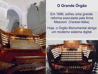 O Grande Órgão Em 1996, sofreu uma grande  reforma executada pela firma Mascioni  (Varese-Itália). Hoje, o Órgão Monumental abriga um moderno sistema digital. 