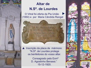 Altar de  N.Sª. de Lourdes    Inscrição da placa de  mármore: “ N.Sª. de Lourdes protege  os benfeitores do vosso altar. Consagrado pelo Exmº  D. Agostinho Benassi.”  15-12-1920. O Vitral foi oferta da Pia União (1950) e  por  Maria Cândida Rangel   