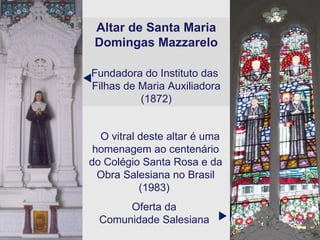 Altar de Santa Maria Domingas Mazzarelo Fundadora do Instituto das  Filhas de Maria Auxiliadora (1872) O vitral deste altar é uma homenagem ao centenário do Colégio Santa Rosa e da Obra Salesiana no Brasil (1983)  Oferta da  Comunidade Salesiana     
