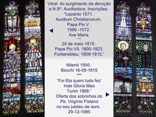 Vitral  do surgimento da devoção a N.Sª. Auxiliadora. Inscrições:  “ Lepanto 1571.  Auxilium Christianorum.  Papa Pio V . 1566 -1572.  Ave Maria. *** 24 de maio 1815.  Papa Pio VII. 1800-1823. Fontanebleu. 1809-1815.”  Niterói 1900.  Becchi 16-08-1815 *** “ Foi Ela quem tudo fez’ Inde Gloria Mea Turim 1868.” Oferta dos sobrinhos do Pe. Virgínio Fistarol  no seu jubileu de ouro.  29-12-1985  