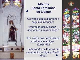 Altar de  Santa Teresinha  de Lisieux Os vitrais deste altar tem a seguinte inscrição:  “ Padroeira das Missões – abençoai os missionários.” Foi  oferta dos paroquianos,  ex-alunos e amigos.  10/06/1962 Lembrando os 40 anos de sacerdócio do Vigário Emílio Miotti .   