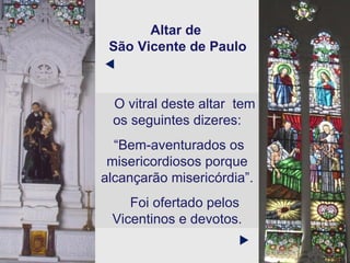 Altar de  São Vicente de Paulo O vitral deste altar  tem os seguintes dizeres: “ Bem-aventurados os misericordiosos porque alcançarão misericórdia”. Foi ofertado pelos Vicentinos e devotos.   