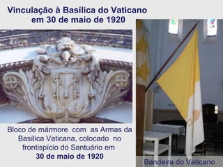 Vinculação à Basílica do Vaticano  em 30 de maio de 1920 Bloco de mármore  com  as Armas da Basílica Vaticana, colocado  no frontispício do Santuário em  30 de maio de 1920 Bandeira do Vaticano 