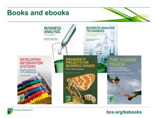 BCS International Diploma
Four modules and an oral examination
Core modules Knowledge specialism Practitioner specialism
Business Analysis
Practice
Foundation Certificate in
Commercial Awareness
Benefits Management &
Business Acceptance
Requirements
Engineering
Foundation Certificate in
Business Analysis
Modelling Business
Processes
Foundation Certificate in
Business Change
System Modelling
Techniques
Foundation Certificate in
IS Project Management
Systems Development
Essentials
Data Management
Essentials
Two of the above One of the above One of the above
bcs.org/businessanalysis
 