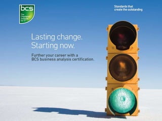 International Advanced Diploma
bcs.org/businessanalysis
•Designed for senior business analysts who:
–Hold the BCS International Diploma in Business Analysis
–Have a minimum of five years’ experience in business
analysis
–Hold a range of BCS professional certifications
–Plus, interested applicants should be able to demonstrate
ongoing personal development in the profession and
active contributions within business analysis communities.
 