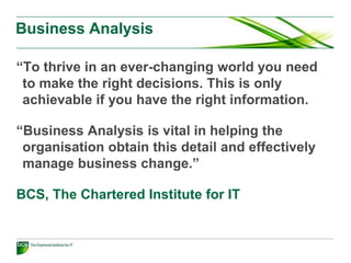What is a business analyst?
The business analyst is an advisory role that
has responsibility for:
• Investigating and analysing business situations.
• Identifying and evaluating options for improving business
systems.
• Elaborating and defining requirements.
• Ensuring the effective implementation and use of
information systems in line with the needs of the business.
 