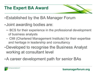 Foundation level
•Business Change
–Incorporate the techniques, frameworks and models used
in business change activities.
•Business Analysis
–Covers the range of concepts, approaches and techniques
for business analysis.
•Commercial Awareness
–Structured around business finance and organisation
behaviour for business analysis work.
bcs.org/businessanalysis
 