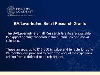 BA/Leverhulme Small Research Grants
The BA/Leverhulme Small Research Grants are available
to support primary research in the humanities and social
sciences.
These awards, up to £10,000 in value and tenable for up to
24 months, are provided to cover the cost of the expenses
arising from a defined research project.
 