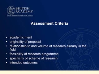 Assessment Criteria
• academic merit
• originality of proposal
• relationship to and volume of research already in the
field
• feasibility of research programme
• specificity of scheme of research
• intended outcomes
 