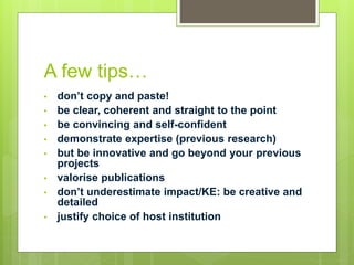 A few tips…
• don’t copy and paste!
• be clear, coherent and straight to the point
• be convincing and self-confident
• demonstrate expertise (previous research)
• but be innovative and go beyond your previous
projects
• valorise publications
• don’t underestimate impact/KE: be creative and
detailed
• justify choice of host institution
 