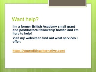 Want help?
I’m a former British Academy small grant
and postdoctoral fellowship holder, and I’m
here to help!
Visit my website to find out what services I
offer:
https://youreditingalternative.com/
 