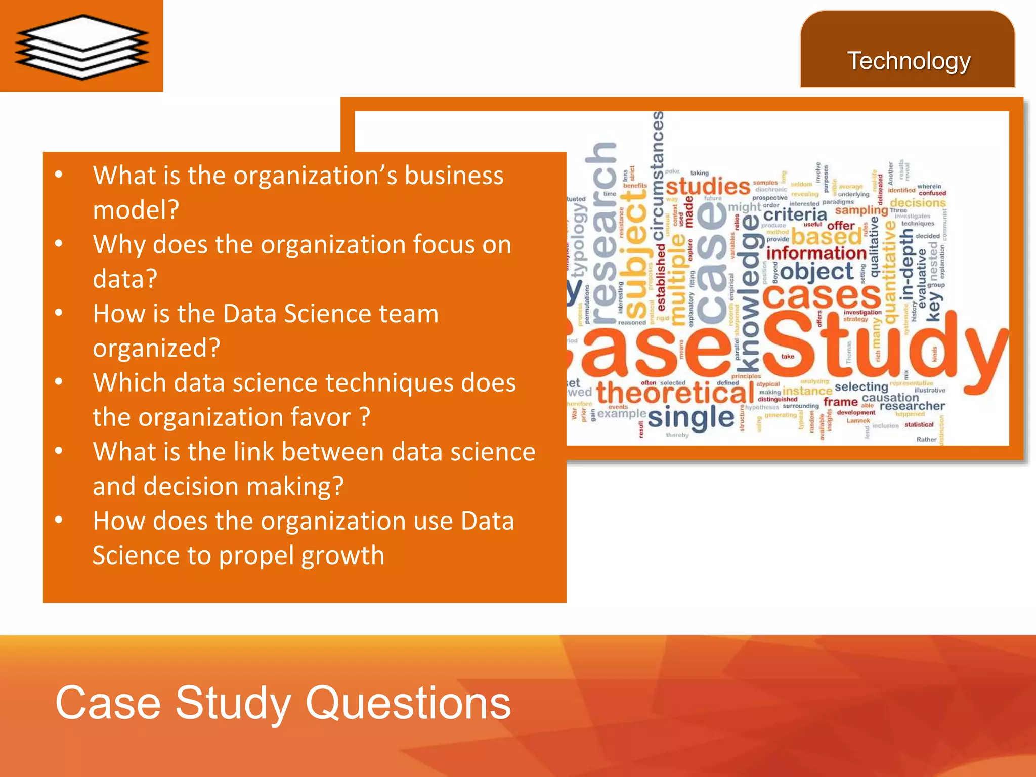 • What is the organization’s business
model?
• Why does the organization focus on
data?
• How is the Data Science team
organized?
• Which data science techniques does
the organization favor ?
• What is the link between data science
and decision making?
• How does the organization use Data
Science to propel growth
Case Study Questions
Technology
 