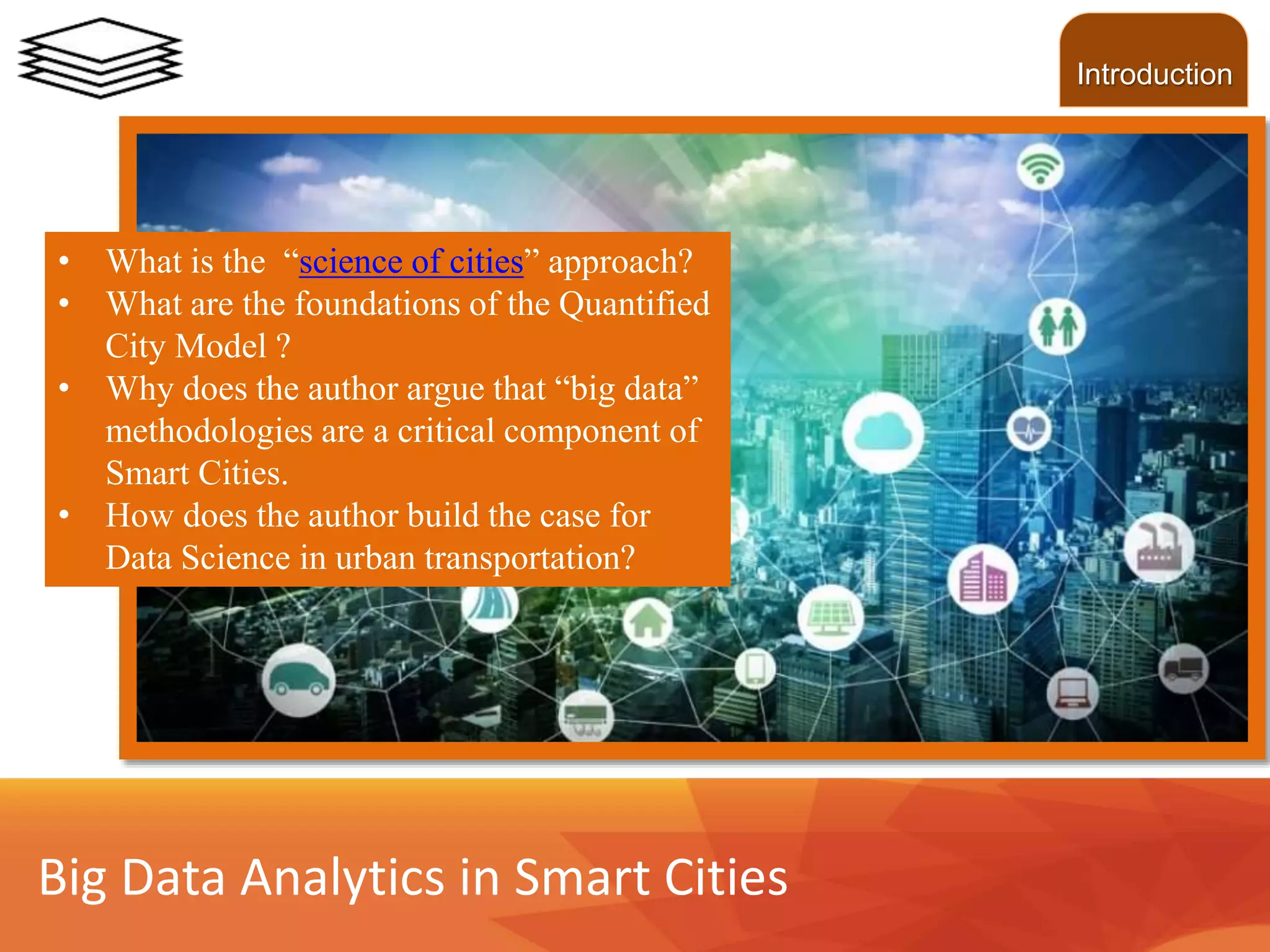 • What is the “science of cities” approach?
• What are the foundations of the Quantified
City Model ?
• Why does the author argue that “big data”
methodologies are a critical component of
Smart Cities.
• How does the author build the case for
Data Science in urban transportation?
Big Data Analytics in Smart Cities
Introduction
 