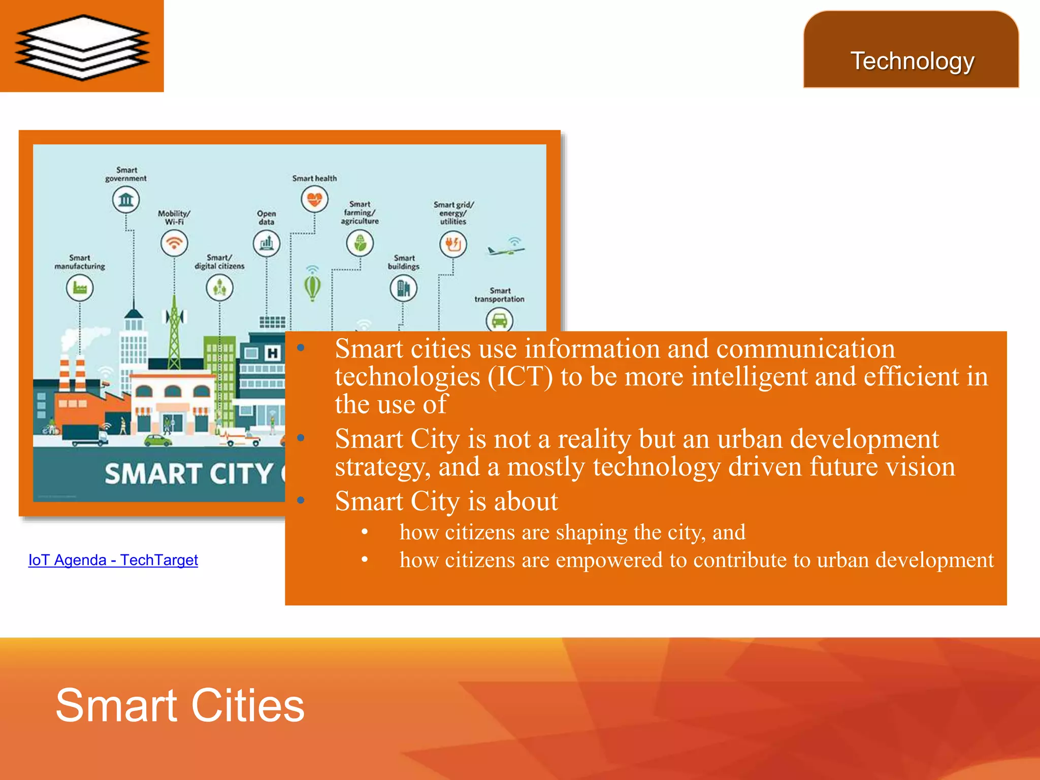 Smart Cities
Technology
IoT Agenda - TechTarget
• Smart cities use information and communication
technologies (ICT) to be more intelligent and efficient in
the use of
• Smart City is not a reality but an urban development
strategy, and a mostly technology driven future vision
• Smart City is about
• how citizens are shaping the city, and
• how citizens are empowered to contribute to urban development
 