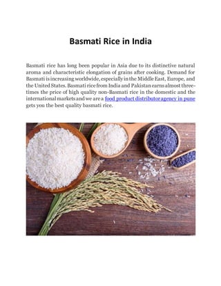 Basmati Rice in India
Basmati rice has long been popular in Asia due to its distinctive natural
aroma and characteristic elongation of grains after cooking. Demand for
Basmati isincreasing worldwide, especiallyinthe MiddleEast, Europe, and
the United States. Basmati ricefrom India and Pakistanearnsalmost three-
times the price of high quality non-Basmati rice in the domestic and the
internationalmarketsand we area food product distributoragency in pune
gets you the best quality basmati rice.
 