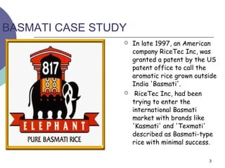 BASMATI CASE STUDY
                    In late 1997, an American
                     company RiceTec Inc, was
                     granted a patent by the US
                     patent office to call the
                     aromatic rice grown outside
                     India 'Basmati'.
                     RiceTec Inc, had been
                     trying to enter the
                     international Basmati
                     market with brands like
                     'Kasmati' and 'Texmati'
                     described as Basmati-type
                     rice with minimal success.

                                             3
 