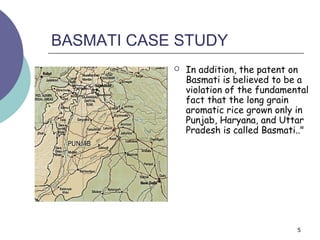 BASMATI CASE STUDY
               In addition, the patent on
                Basmati is believed to be a
                violation of the fundamental
                fact that the long grain
                aromatic rice grown only in
                Punjab, Haryana, and Uttar
                Pradesh is called Basmati.."




                                         5
 
