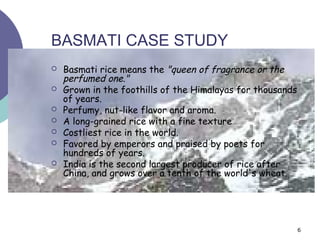 BASMATI CASE STUDY
   Basmati rice means the "queen of fragrance or the
    perfumed one."
   Grown in the foothills of the Himalayas for thousands
    of years.
   Perfumy, nut-like flavor and aroma.
   A long-grained rice with a fine texture
   Costliest rice in the world.
   Favored by emperors and praised by poets for
    hundreds of years.
   India is the second largest producer of rice after
    China, and grows over a tenth of the world's wheat.




                                                            6
 