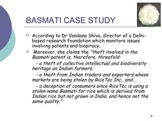 BASMATI CASE STUDY
   According to Dr Vandana Shiva, director of a Delhi-
    based research foundation which monitors issues
    involving patents and biopiracy,
    Moreover, she claims the "theft involved in the
    Basmati patent is, therefore, threefold:
      - a theft of collective intellectual and biodiversity
    heritage on Indian farmers,
      - a theft from Indian traders and exporters whose
    markets are being stolen by RiceTec Inc., and ,
      - a deception of consumers since RiceTec is using a
    stolen name Basmati for rice which is derived from
    Indian rice but not grown in India, and hence not the
    same quality."

                                                              8
 