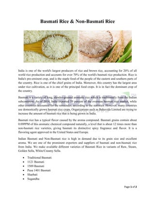 Page 1 of 2
Basmati Rice & Non-Basmati Rice
India is one of the world's largest producers of rice and brown rice, accounting for 20% of all
world rice production and accounts for over 70% of the world's basmati rice production. Rice is
India's pre-eminent crop, and is the staple food of the people of the eastern and southern parts of
the country. Rice is one of the chief grains of India. Moreover, this country has the largest area
under rice cultivation, as it is one of the principal food crops. It is in fact the dominant crop of
the country.
Basmati is a variety of long, slender-grained aromatic rice which is traditionally from the Indian
subcontinent. As of 2014, India exported 59 percent of the overseas basmati rice market, while
other countries accounted for the remainder, according to the statistics. However, many countries
use domestically grown basmati rice crops. Organizations such as Bahuvida Limited are trying to
increase the amount of basmati rice that is being grown in India.
Basmati rice has a typical flavor caused by the aroma compound. Basmati grains contain about
0.09PPM of this aromatic chemical compound naturally, a level that is about 12 times more than
non-basmati rice varieties, giving basmati its distinctive spicy fragrance and flavor. It is a
flavoring agent approved in the United States and Europe.
Indian Basmati and Non-Basmati rice is high in demand due to its grain size and excellent
aroma. We are one of the prominent exporters and suppliers of basmati and non-basmati rice
from India. We make available different varieties of Basmati Rice in variants of Raw, Steam,
Golden Sella, White/Creamy Sella.
 Traditional Basmati
 1121 Basmati
 1509 Basmati
 Pusa 1401 Basmati
 Sharbati
 Sugandha
 